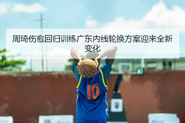 周琦伤愈回归训练广东内线轮换方案迎来全新变化