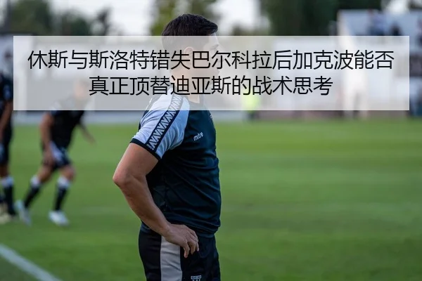 休斯与斯洛特错失巴尔科拉后加克波能否真正顶替迪亚斯的战术思考