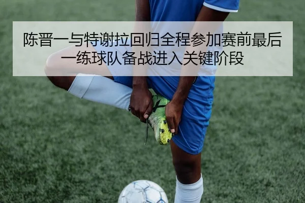 陈晋一与特谢拉回归全程参加赛前最后一练球队备战进入关键阶段